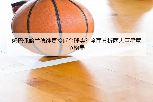姆巴佩哈兰德谁更接近金球奖？全面分析两大巨星竞争格局